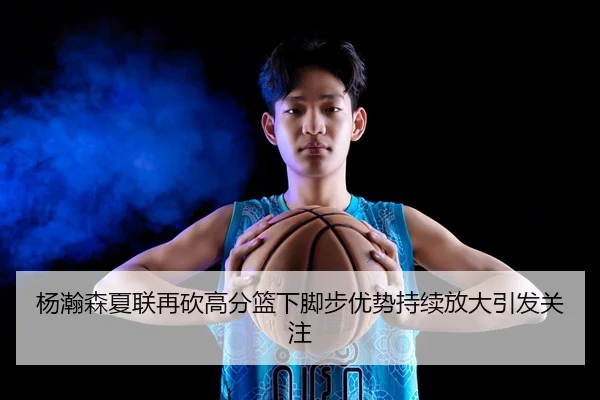 杨瀚森夏联再砍高分篮下脚步优势持续放大引发关注 | K1SPORTS